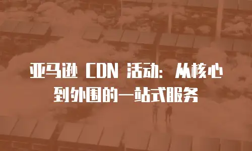 亚马逊 CDN 活动：从核心到外围的一站式服务