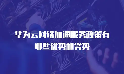 华为云网络加速服务政策有哪些优势和劣势