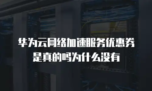 华为云网络加速服务优惠券是真的吗为什么没有