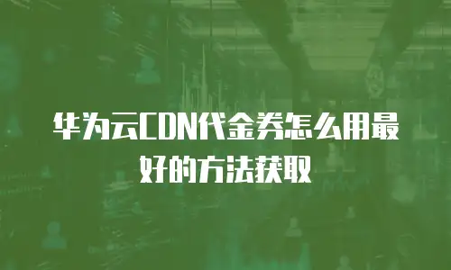 华为云CDN代金券怎么用最好的方法获取