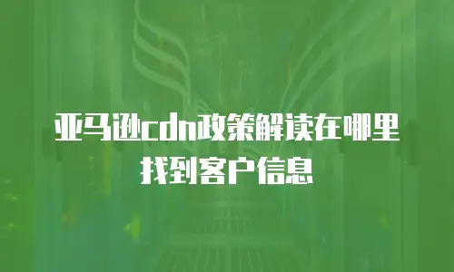 亚马逊cdn政策解读在哪里找到客户信息