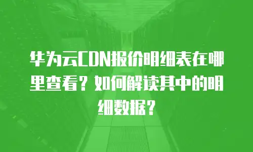 华为云CDN报价明细表在哪里查看？如何解读其中的明细数据？