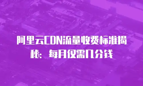 阿里云CDN流量收费标准揭秘：每月仅需几分钱
