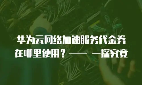 华为云网络加速服务代金券在哪里使用？&mdash;&mdash; 一探究竟