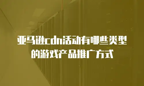 亚马逊cdn活动有哪些类型的游戏产品推广方式
