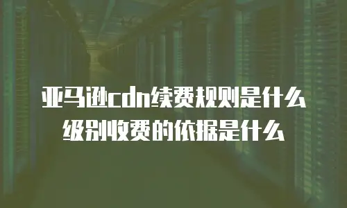 亚马逊cdn续费规则是什么级别收费的依据是什么