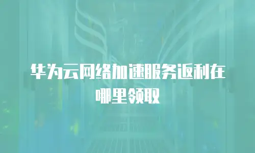 华为云网络加速服务返利在哪里领取