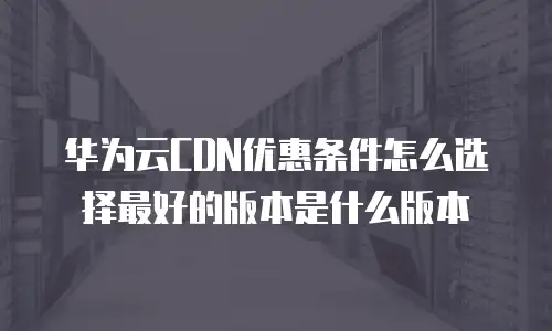 华为云CDN优惠条件怎么选择最好的版本是什么版本