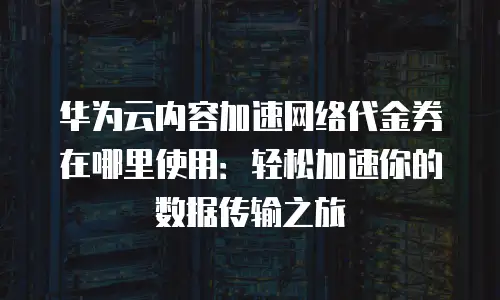 华为云内容加速网络代金券在哪里使用：轻松加速你的数据传输之旅