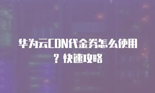 华为云CDN代金券怎么使用？快速攻略