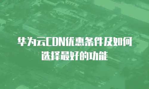 华为云CDN优惠条件及如何选择最好的功能