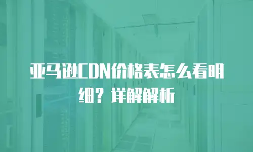 亚马逊CDN价格表怎么看明细？详解解析
