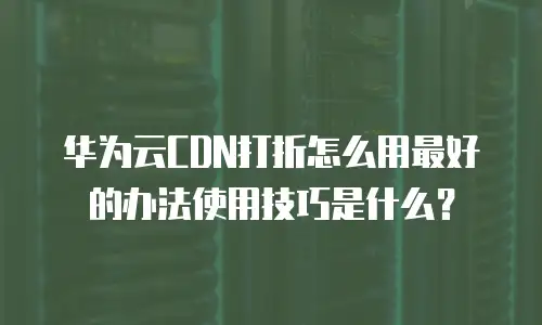 华为云CDN打折怎么用最好的办法使用技巧是什么？