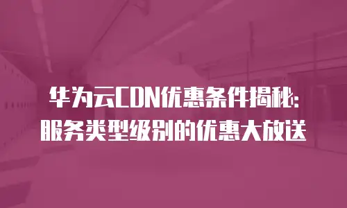 华为云CDN优惠条件揭秘：服务类型级别的优惠大放送