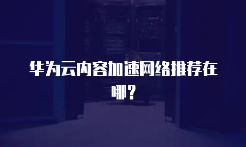 华为云内容加速网络推荐在哪？
