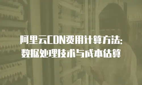 阿里云CDN费用计算方法: 数据处理技术与成本估算