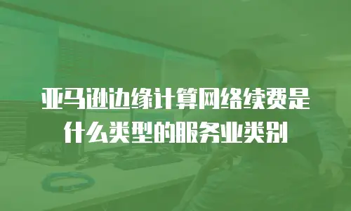 亚马逊边缘计算网络续费是什么类型的服务业类别