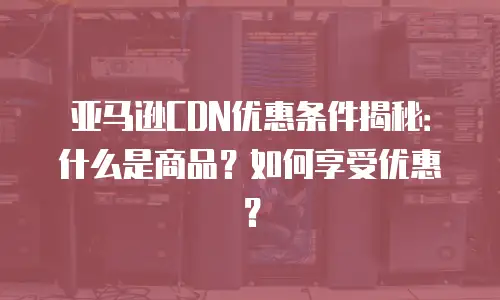亚马逊CDN优惠条件揭秘：什么是商品？如何享受优惠？