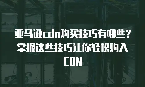 亚马逊cdn购买技巧有哪些？掌握这些技巧让你轻松购入CDN