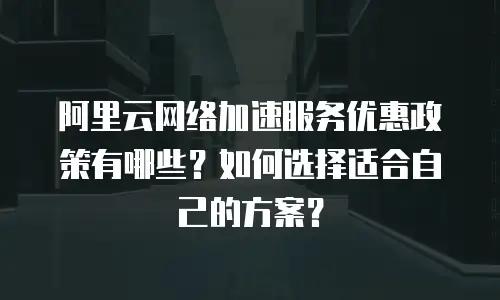 阿里云网络加速服务优惠政策有哪些？如何选择适合自己的方案？