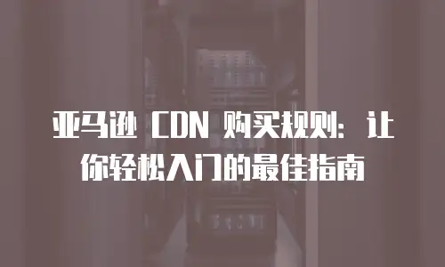 亚马逊 CDN 购买规则：让你轻松入门的最佳指南