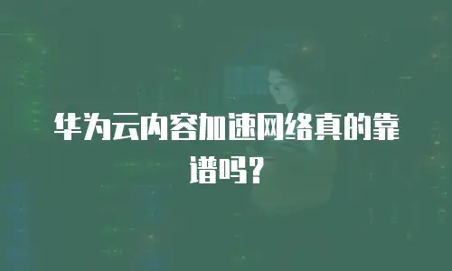 华为云内容加速网络真的靠谱吗？