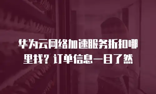 华为云网络加速服务折扣哪里找？订单信息一目了然