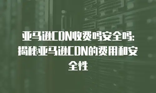 亚马逊CDN收费吗安全吗：揭秘亚马逊CDN的费用和安全性