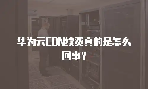 华为云CDN续费真的是怎么回事？