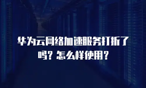 华为云网络加速服务打折了吗？怎么样使用？