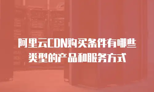 阿里云CDN购买条件有哪些类型的产品和服务方式
