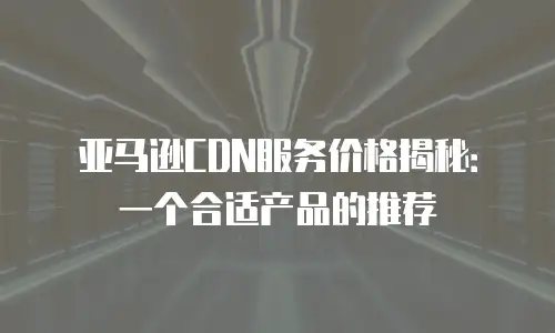 亚马逊CDN服务价格揭秘：一个合适产品的推荐