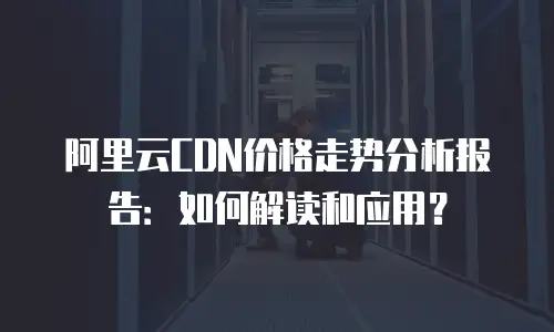 阿里云CDN价格走势分析报告：如何解读和应用？