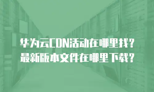 华为云CDN活动在哪里找？最新版本文件在哪里下载？