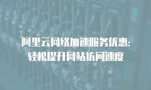 阿里云网络加速服务优惠：轻松提升网站访问速度