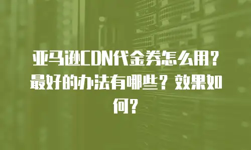 亚马逊CDN代金券怎么用？最好的办法有哪些？效果如何？