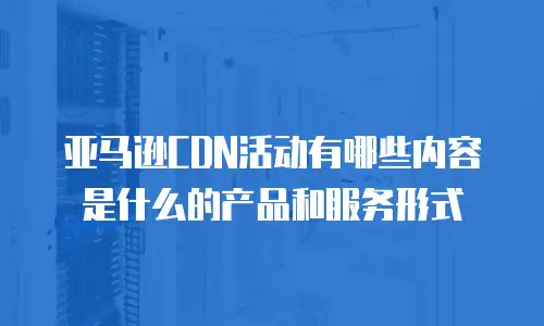 亚马逊CDN活动有哪些内容是什么的产品和服务形式