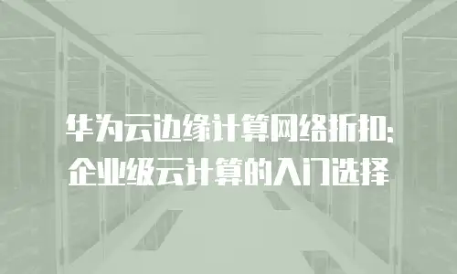 华为云边缘计算网络折扣: 企业级云计算的入门选择