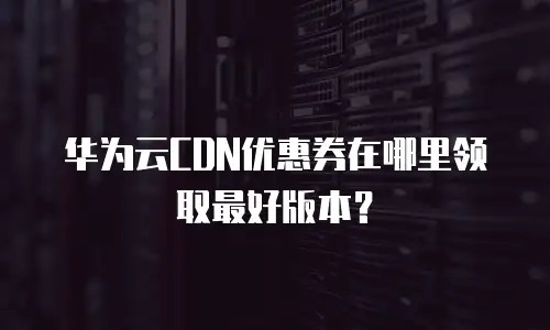 华为云CDN优惠券在哪里领取最好版本？