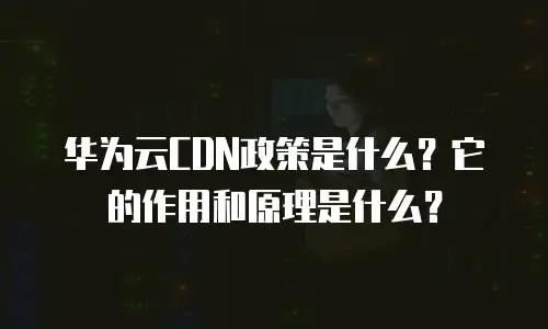华为云CDN政策是什么？它的作用和原理是什么？