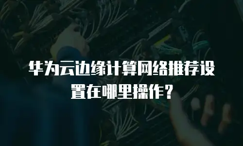 华为云边缘计算网络推荐设置在哪里操作？