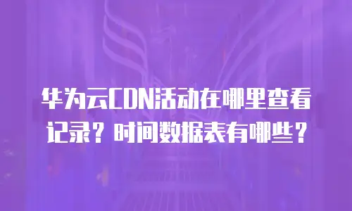 华为云CDN活动在哪里查看记录？时间数据表有哪些？