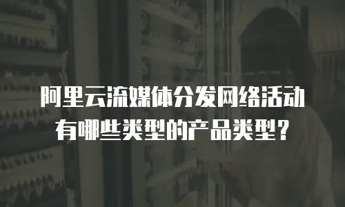 阿里云流媒体分发网络活动有哪些类型的产品类型？