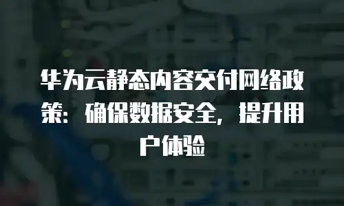 华为云静态内容交付网络政策：确保数据安全，提升用户体验