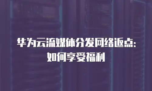 华为云流媒体分发网络返点：如何享受福利