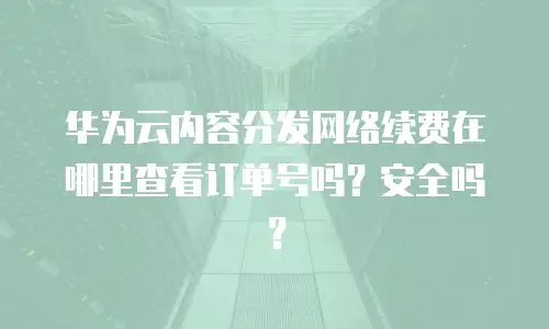 华为云内容分发网络续费在哪里查看订单号吗？安全吗？