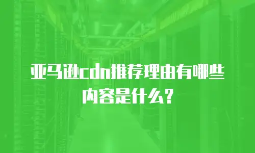 亚马逊cdn推荐理由有哪些内容是什么？