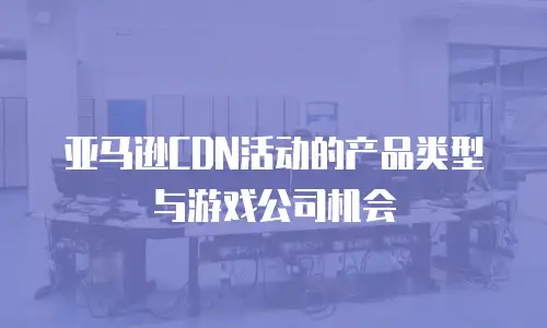 亚马逊CDN活动的产品类型与游戏公司机会