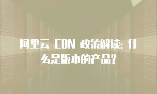 阿里云 CDN 政策解读: 什么是版本的产品?