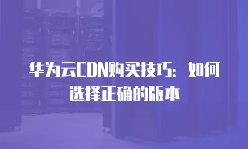 华为云CDN购买技巧：如何选择正确的版本